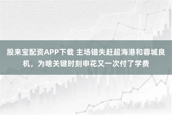 股来宝配资APP下载 主场错失赶超海港和蓉城良机，为啥关键时刻申花又一次付了学费