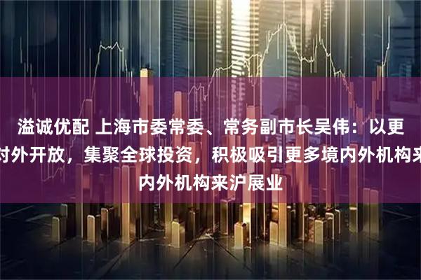 溢诚优配 上海市委常委、常务副市长吴伟：以更高水平对外开放，集聚全球投资，积极吸引更多境内外机构来沪展业