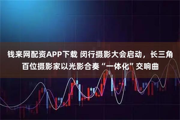 钱来网配资APP下载 闵行摄影大会启动，长三角百位摄影家以光影合奏“一体化”交响曲