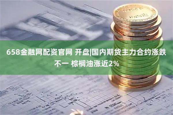 658金融网配资官网 开盘|国内期货主力合约涨跌不一 棕榈油涨近2%