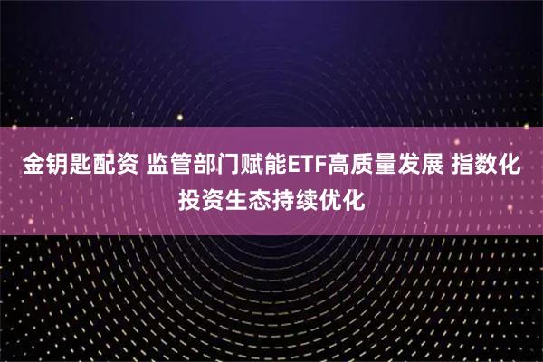 金钥匙配资 监管部门赋能ETF高质量发展 指数化投资生态持续优化