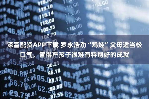 深富配资APP下载 罗永浩劝“鸡娃”父母适当松口气，管得严孩子很难有特别好的成就