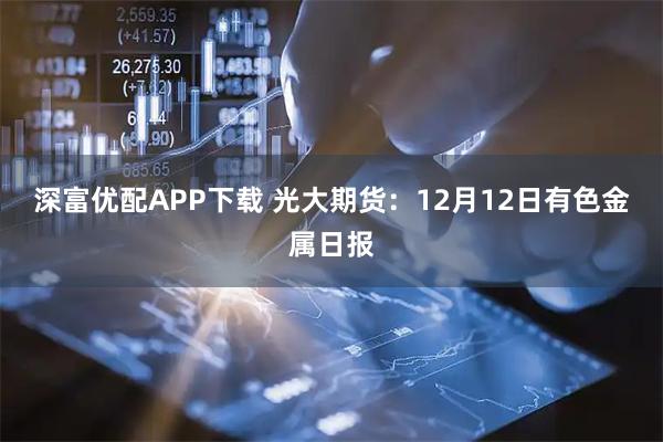 深富优配APP下载 光大期货：12月12日有色金属日报