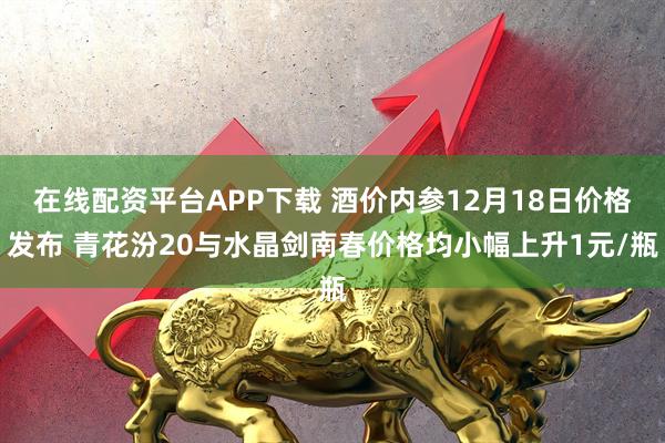 在线配资平台APP下载 酒价内参12月18日价格发布 青花汾20与水晶剑南春价格均小幅上升1元/瓶