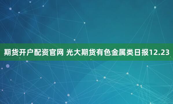 期货开户配资官网 光大期货有色金属类日报12.23