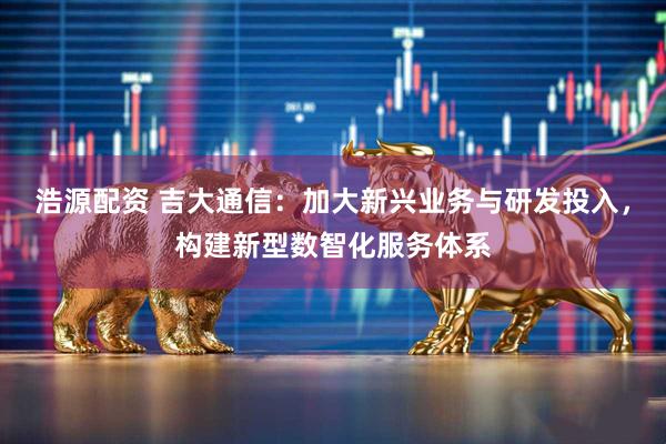 浩源配资 吉大通信：加大新兴业务与研发投入，构建新型数智化服务体系