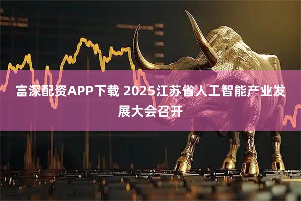 富深配资APP下载 2025江苏省人工智能产业发展大会召开