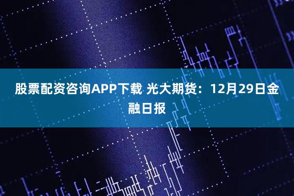 股票配资咨询APP下载 光大期货：12月29日金融日报