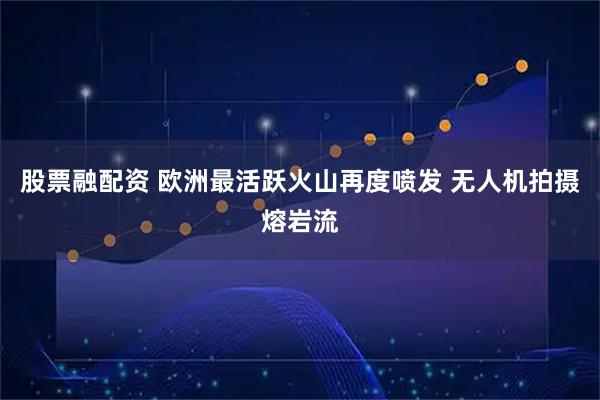 股票融配资 欧洲最活跃火山再度喷发 无人机拍摄熔岩流