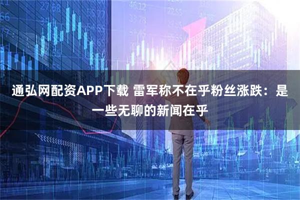 通弘网配资APP下载 雷军称不在乎粉丝涨跌：是一些无聊的新闻在乎
