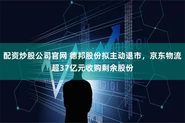 配资炒股公司官网 德邦股份拟主动退市，京东物流超37亿元收购剩余股份