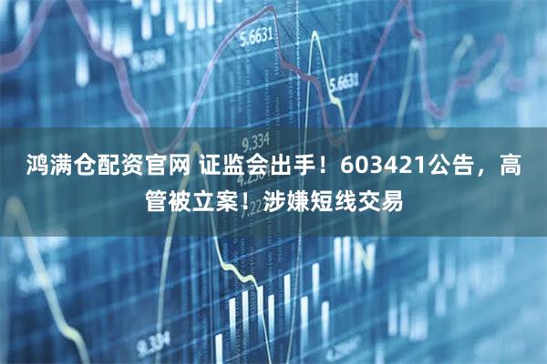 鸿满仓配资官网 证监会出手！603421公告，高管被立案！涉嫌短线交易