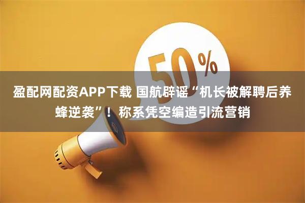 盈配网配资APP下载 国航辟谣“机长被解聘后养蜂逆袭”！称系凭空编造引流营销