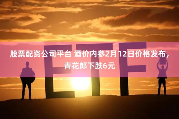 股票配资公司平台 酒价内参2月12日价格发布，青花郎下跌6元