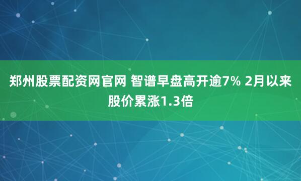 郑州股票配资网官网 智谱早盘高开逾7% 2月以来股价累涨1.3倍