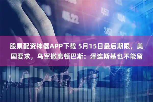 股票配资神器APP下载 5月15日最后期限，美国要求，乌军撤离顿巴斯：泽连斯基也不能留