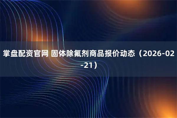 掌盘配资官网 固体除氟剂商品报价动态（2026-02-21）